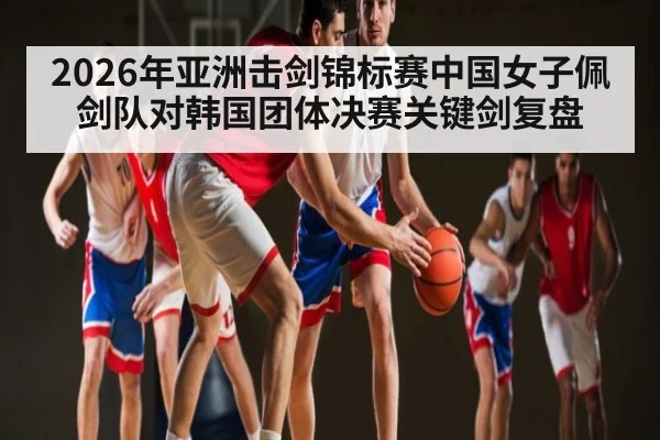 2026年亚洲击剑锦标赛中国女子佩剑队对韩国团体决赛关键剑复盘（kaiyun.com）