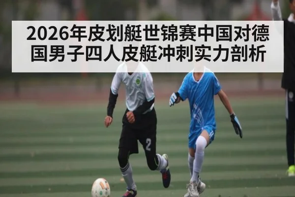 2026年皮划艇世锦赛中国对德国男子四人皮艇冲刺实力剖析 - kaiyun.com